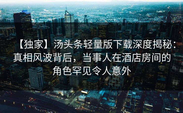 【独家】汤头条轻量版下载深度揭秘：真相风波背后，当事人在酒店房间的角色罕见令人意外