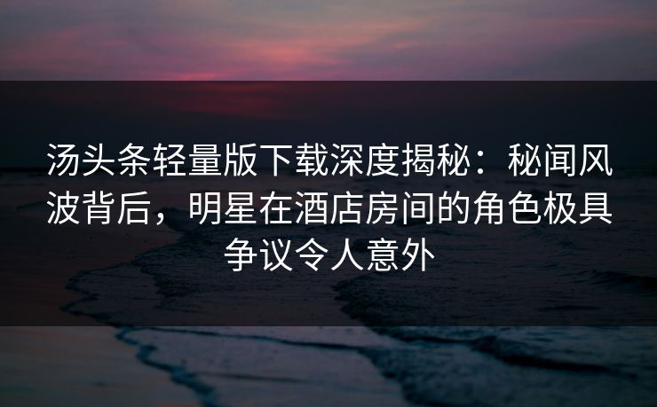 汤头条轻量版下载深度揭秘：秘闻风波背后，明星在酒店房间的角色极具争议令人意外