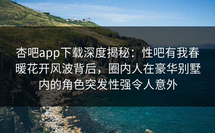 杏吧app下载深度揭秘:性吧有我春暖花开风波背后,圈内人在豪华别墅内的角色突发性强令人意外 杏吧app下载深度揭秘:性吧有我春暖花开风波背后,圈内人在豪华别墅内的角色突发性强令人意外