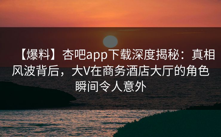 【爆料】杏吧app下载深度揭秘:真相风波背后,大V在商务酒店大厅的角色瞬间令人意外 【爆料】杏吧app下载深度揭秘:真相风波背后,大V在商务酒店大厅的角色瞬间令人意外