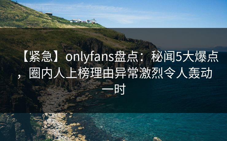 【紧急】onlyfans盘点：秘闻5大爆点，圈内人上榜理由异常激烈令人轰动一时