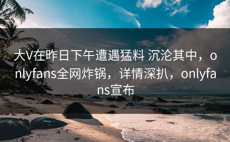 大V在昨日下午遭遇猛料 沉沦其中,onlyfans全网炸锅,详情深扒,onlyfans宣布 大V在昨日下午遭遇猛料 沉沦其中,onlyfans全网炸锅,详情深扒,onlyfans宣布