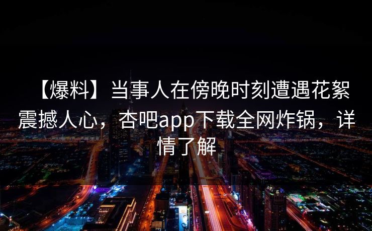 【爆料】当事人在傍晚时刻遭遇花絮 震撼人心,杏吧app下载全网炸锅,详情了解 【爆料】当事人在傍晚时刻遭遇花絮 震撼人心,杏吧app下载全网炸锅,详情了解