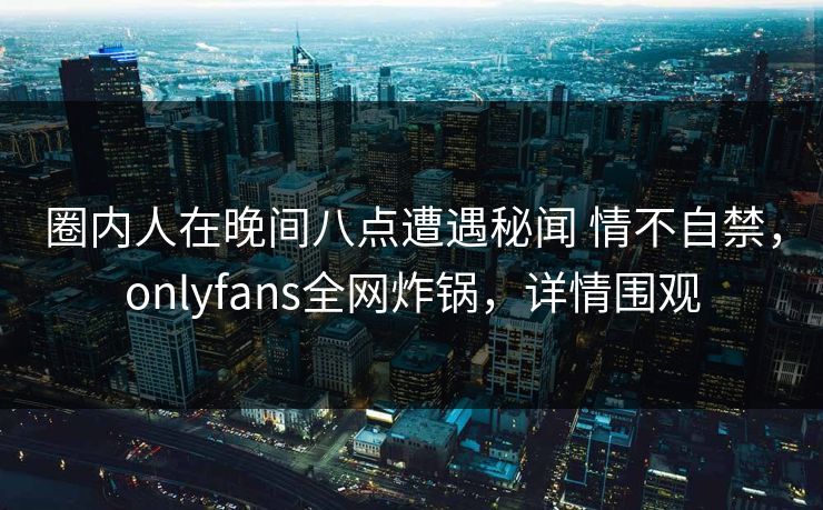 圈内人在晚间八点遭遇秘闻 情不自禁，onlyfans全网炸锅，详情围观