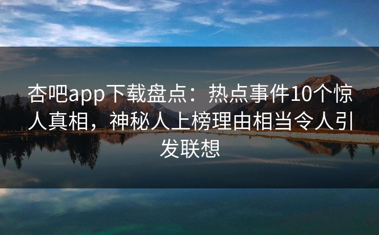 杏吧app下载盘点：热点事件10个惊人真相，神秘人上榜理由相当令人引发联想