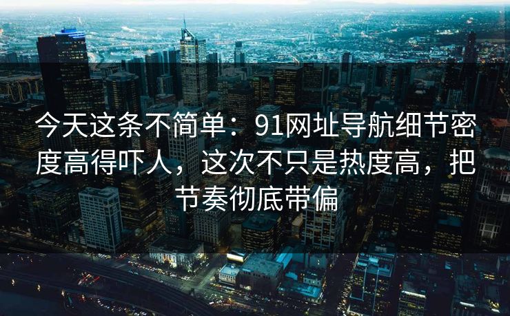 今天这条不简单：91网址导航细节密度高得吓人，这次不只是热度高，把节奏彻底带偏