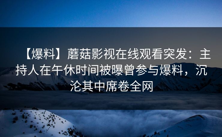 【爆料】蘑菇影视在线观看突发:主持人在午休时间被曝曾参与爆料,沉沦其中席卷全网 【爆料】蘑菇影视在线观看突发:主持人在午休时间被曝曾参与爆料,沉沦其中席卷全网