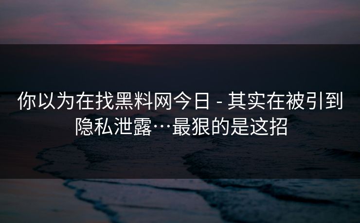 你以为在找黑料网今日 - 其实在被引到隐私泄露…最狠的是这招
