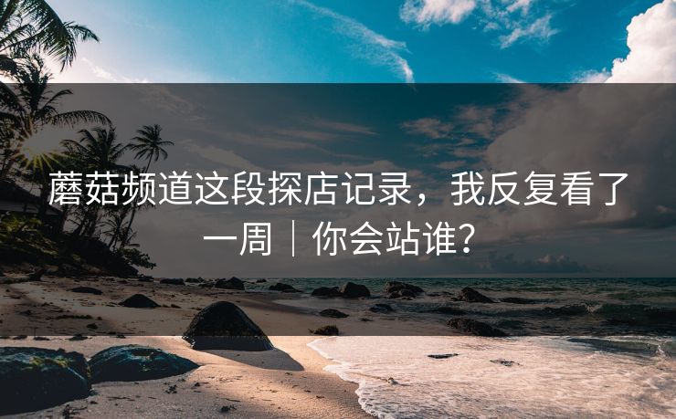 蘑菇频道这段探店记录,我反复看了一周|你会站谁? 蘑菇频道这段探店记录,我反复看了一周|你会站谁?