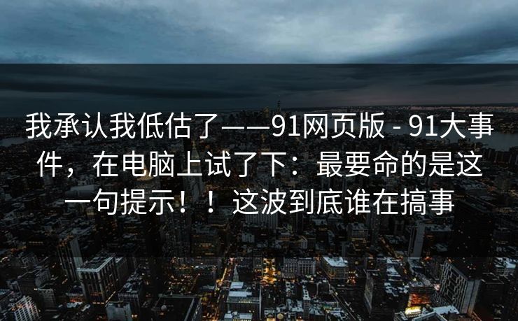 我承认我低估了——91网页版 - 91大事件，在电脑上试了下：最要命的是这一句提示！！这波到底谁在搞事