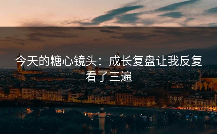 今天的糖心镜头：成长复盘让我反复看了三遍