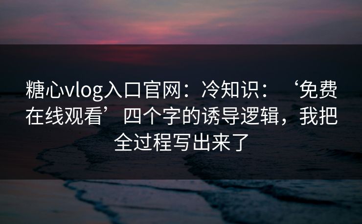 糖心vlog入口官网：冷知识：‘免费在线观看’四个字的诱导逻辑，我把全过程写出来了