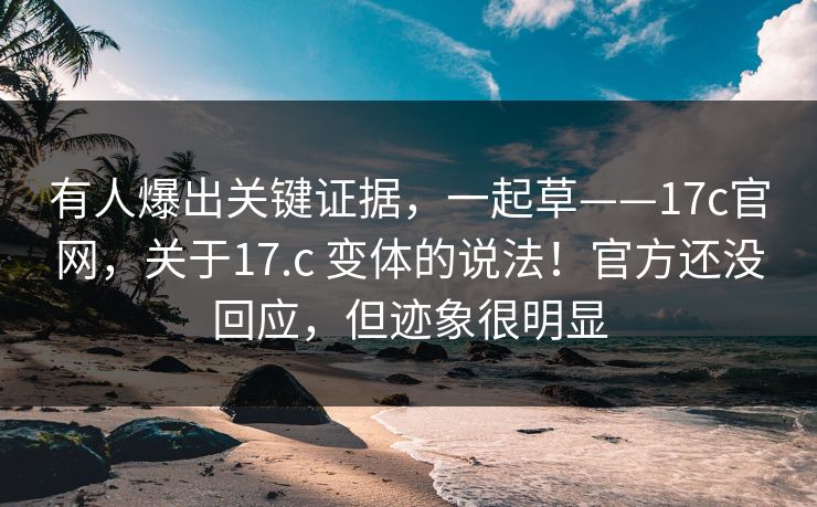 有人爆出关键证据，一起草——17c官网，关于17.c 变体的说法！官方还没回应，但迹象很明显