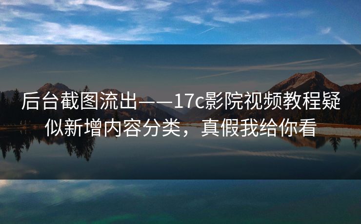 后台截图流出——17c影院视频教程疑似新增内容分类，真假我给你看