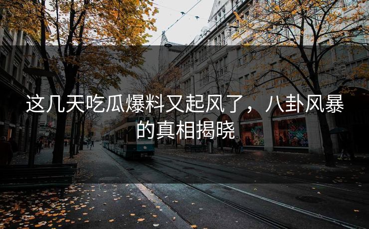 这几天吃瓜爆料又起风了，八卦风暴的真相揭晓