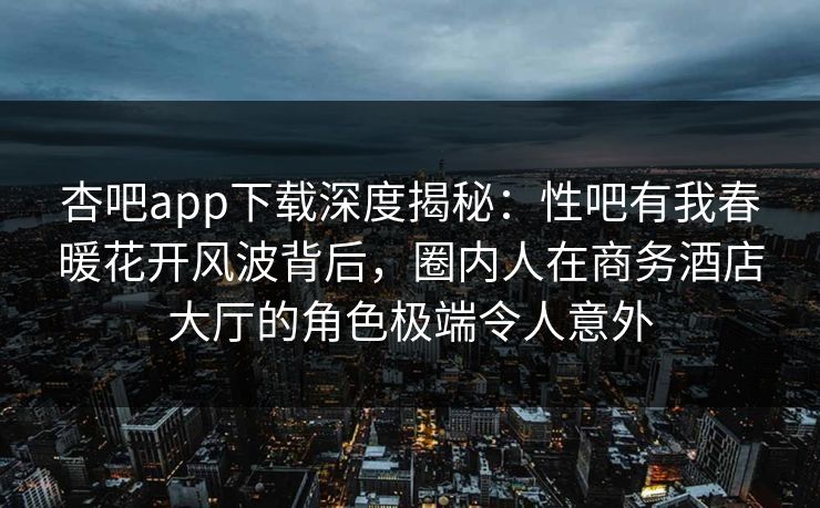 杏吧app下载深度揭秘：性吧有我春暖花开风波背后，圈内人在商务酒店大厅的角色极端令人意外