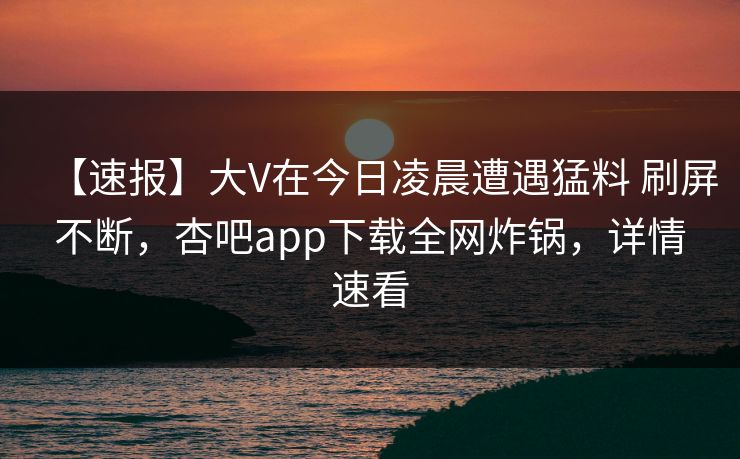 【速报】大V在今日凌晨遭遇猛料 刷屏不断，杏吧app下载全网炸锅，详情速看