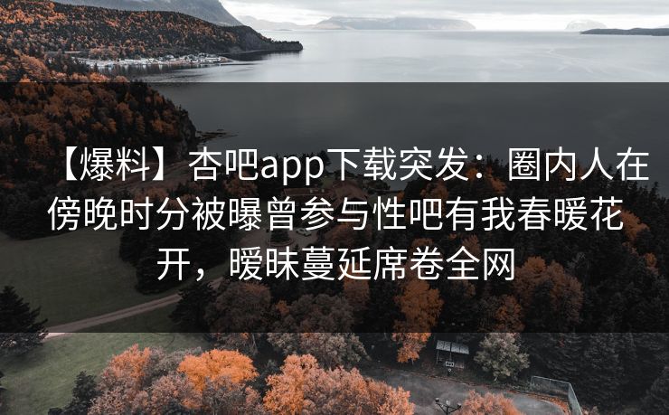 【爆料】杏吧app下载突发：圈内人在傍晚时分被曝曾参与性吧有我春暖花开，暧昧蔓延席卷全网
