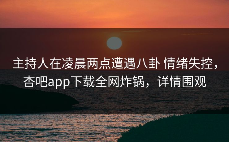 主持人在凌晨两点遭遇八卦 情绪失控,杏吧app下载全网炸锅,详情围观 主持人在凌晨两点遭遇八卦 情绪失控,杏吧app下载全网炸锅,详情围观