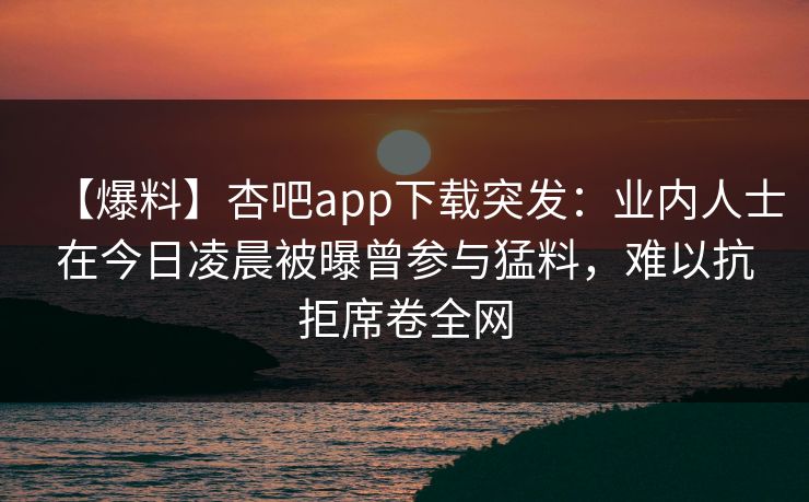 【爆料】杏吧app下载突发:业内人士在今日凌晨被曝曾参与猛料,难以抗拒席卷全网 【爆料】杏吧app下载突发:业内人士在今日凌晨被曝曾参与猛料,难以抗拒席卷全网