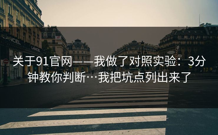关于91官网——我做了对照实验：3分钟教你判断…我把坑点列出来了
