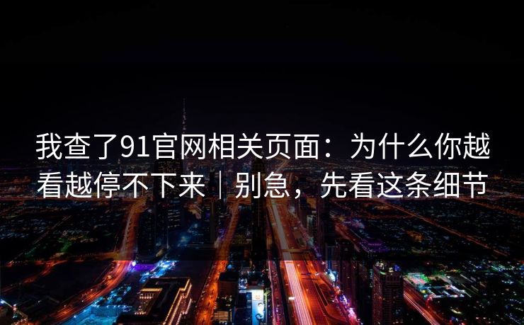我查了91官网相关页面：为什么你越看越停不下来｜别急，先看这条细节