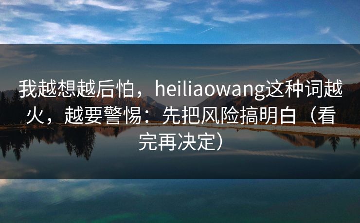 我越想越后怕，heiliaowang这种词越火，越要警惕：先把风险搞明白（看完再决定）