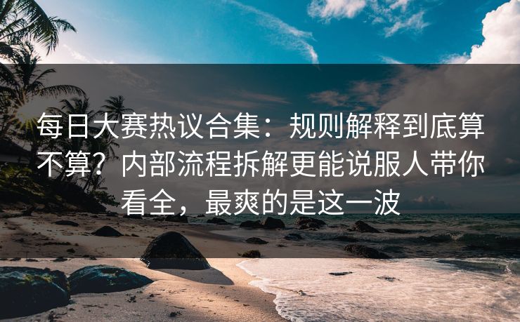 每日大赛热议合集：规则解释到底算不算？内部流程拆解更能说服人带你看全，最爽的是这一波