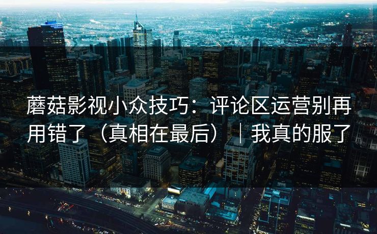 蘑菇影视小众技巧:评论区运营别再用错了(真相在最后)|我真的服了 蘑菇影视小众技巧:评论区运营别再用错了(真相在最后)|我真的服了